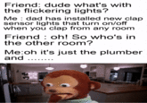 Friend: dude what's with the flickering lights? Me : dad has installed new clap sensor lights that turn on/off when you clap from any room Friend : oh! So who's in the other room? Me:oh it's just the plumber and ..