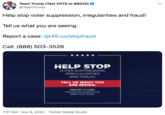 Team Trump (Text VOTE to 88022) @TeamTrump 000 Help stop voter suppression, irregularities and fraud! Tell us what you are seeing. Report a case: djt45.co/stopfraud Call: (888) 503-3526 HELP STOP VOTER SUPPRESSION, IRREGULARITIES AND FRAUD. TELL US WHAT YOU ARE SEEING. REPORT A CASE: http://djt45.co/stopfraud 888-503-3526 7:31 AM · Nov 6, 2020 · Twitter Media Studio