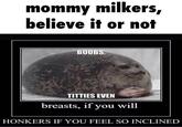 Mommy Milkers, Believe It or Not mommy milkers, believe it or not BOOBS, T------ EVEN breasts, if you will HONKERS IF YOU FEEL SO INCLINED