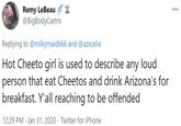 Remy LeBeau @BigBodyCastro 000 Replying to @milkymaid666 and @azxcelia Hot Cheeto girl is used to describe any loud person that eat Cheetos and drink Arizona's for breakfast. Y'all reaching to be offended 12:29 PM · Jan 31, 2020 · Twitter for iPhone