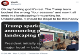 Vaush 000 @VaushV Oh my f------ god it's real. The Trump team booked the wrong "four seasons" and now it all ends in a landscaping firm parking lot. Unbelievable. It should be illegal to be this happy Trump sparks announcing p landscaping f TRUMP TRUMTU TRUMP TRU E MP TRUMPT E President initially sa major hotel – befo 11:20 AM · Nov 7, 2020 · Twitter for iPhone