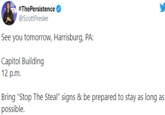 Stop the Steal Scott Presler Tweet #ThePersistence @ScottPresler See you tomorrow, Harrisburg, PA: Capitol Building 12 p.m. Bring "Stop The Steal" signs & be prepared to stay as long as possible.