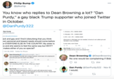 Philip Bump @pbump 000 You know who replies to Dean Browning a lot? "Dan Purdy," a gay black Trump supporter who joined Twitter in October. @DanPurdy322 Dan Purdy @DanPurdy322 1. Arizona + PA = MAGA 2020 000 2. Nevada + PA = MAGA 2020 to @noahmichelson 3. NV + AZ + PA = MAGA 2020 ack and gay and I find it disturbing that you think own personal and biased needs should come before or EVERYONE ELSE IN THE COUNTRY. My sister is Do and she seems to feel the same way but WHY? makes either of you so special? Wisconsin or Michigan are not needed. Arizona is not called yet and Nevada is very winnable. In any case, court time! O 35 17 302 941 Dan Purdy @DanPurdy322 · Nov 4 000 Yeah except all the courts are biased too! 1. Oct 29, 2020 - Twitter for iPhone Dean Browning O @DeanBrowningPA Nov 7 Can somebody PLEASE tell Lindsey Graham what team he's playing for and who just put him back into office? Dean Browning @DeanBrowning No one would be complaining if Bide 27 467 M 1.9K Chiefs Fan @ArrowheadPride1 - Nov 7 52 27 254 000 He is donating 500k to Trump. What you mean? O 11 Dan Purdy @DanPurdy322 Nov 7 I think he means because he wants to work with democrats to give amnesty to illegals - exactly the opposite of what the country needs right now. Tucker did a piece on it last night. Dan Purdy @DanPurdy322 · Nov 6 I would. 00 t7 3
