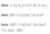 Preston: so they say you attract what you fear.... Preston: AHHH!!!! A boyfriend *looks around* Preston: AHHHH!!!! A boyfriend!! *fans himself* I'm so scared I JUMPED!!