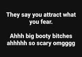 They say you attract what you fear. Ahhh big booty bitches ahhhhh so scary omgggg