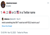 diastema kween 00 @_abzx 1. +, 2. or 3. in a Twitter name rebecca @abcdrih · Nov 9 what's something that ISN'T racist but still FEELS racist to you? Show this thread 12:43 PM · Nov 10, 2020 · Twitter for iPhone