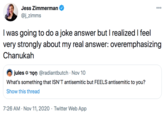 Jess Zimmerman 000 @j_zimms I was going to do a joke answer but I realized I feel very strongly about my real answer: overemphasizing Chanukah jules Tọn @radiantbutch · Nov 10 What's something that ISN'T antisemitic but FEELS antisemitic to you? Show this thread 7:26 AM · Nov 11, 2020 · Twitter Web App