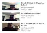 Nearly S------ On Myself At School eatdatpussy445 8:40 111,452 views Is Jacking Off A Sport? eatdatpussy445 90,284 views 3:58 BEATING MY D--- & THEN BAM!!!! eatdatpussy445 3:25 62,360 views