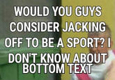 WOULD YOU GUYS CONSIDER JACKING OFF TO BE A SPORT? I DON'T KNOW ABOUT BOTTOM TEXT