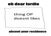 oh dear lordie thing OP doesnt likes absent your residence