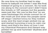 So one time my brother had to stay home to babysit me (when I was like five) instead of going to a concert. So he took me along to the concert and I didn't have the tickets or VIP passes but the guards were just like 'Idc you're like five' so we were backstage the whole concert bc of the mosh pit and when the people came off stage I started to!cry bc they looked scary and the lead singer picked me up and started humming a tune to calm me down and that's the story of how I met my Chemical Romance and Gerard way picked me up and hummed 'skylines and turnstiles'
