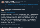 Donald J. Trump O @realDonaldTrump - Nov 7 I WON THIS ELECTION, BY A LOT! 000 () Official sources may not have called the race when this was Tweeted 979.8K 27 885.9K 1.1M Omega (jsuis actif seulement pour Miawy) @HGonzas 000 Replying to @realDonaldTrump RIGGED RIGGED RIGGED, I absolutely don't want to live in this nation where our GREAT PRESIDENT TRUMP is getting ROBBED! This is absolutely the final straw, my KIDS ARE IN DANGER and I won't live in this nation another day! I'M MOVING TO ALASKA AND FINALLY LEAVING THE USA!!! 10:42 AM - Nov 7, 2020 · Twitter Web App 120 Retweets 453 Quote Tweets 3.9K Likes