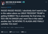 NEW YORK OR NO WHERE 000 @MitchAndSports Replying to @CNN RIGGED RIGGED RIGGED, I absolutely don't want to live in this nation where our GREAT PRESIDENT TRUMP is getting ROBBED! This is absolutely the final straw, my KIDS ARE IN DANGER and I won't live in this nation another day! I'M MOVING TO ALASKA AND FINALLY LEAVING THE USA!!! 10:27 AM · Nov 7, 2020 · Twitter for iPhone 43 Retweets 327 Quote Tweets 1.1K Likes