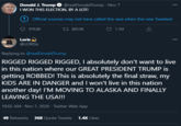 Donald J. Trump O @realDonaldTrump · Nov 7 I WON THIS ELECTION, BY A LOT! 000 ! Official sources may not have called the race when this was Tweeted 979.8K 27 885.9K 1.1M Loris 000 @LORISX Replying to @realDonaldTrump RIGGED RIGGED RIGGED, I absolutely don't want to live in this nation where our GREAT PRESIDENT TRUMP is getting ROBBED! This is absolutely the final straw, my KIDS ARE IN DANGER and I won't live in this nation another day! I'M MOVING TO ALASKA AND FINALLY LEAVING THE USA!!! 10:02 AM · Nov 7, 2020 · Twitter Web App 49 Retweets 368 Quote Tweets 1.4K Likes