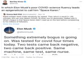 Bartley Kives @bkives 000 In which Elon Musk's poor COVID-science fluency leads an epigeneticist to call him "Space Karen." Emma Bell PhD @emmabel|42 · Nov 14 Rapid antigen tests trade sensitivity for speed. They return a result in <30 minutes, but can only detect COVID-19 when you're absolutely riddled with it. What's bogus is that Space Karen didn't read up on the test before complaining to his millions of followers. Show this thread Elon Musk @elonmusk Something extremely bogus is going on. Was tested for covid four times today. Two tests came back negative, two came back positive. Same machine, same test, same nurse. 7:50 PM · Nov 15, 2020 · Twitter for iPhone