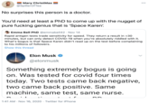 Mary ChristMax @SpillerOf Tea 000 No surprises this person is a doctor. You'd need at least a PhD to come up with the nugget of pure f------ genius that is 'Space Karen'. Emma Bell PhD @emmabell42 · Nov 14 Rapid antigen tests trade sensitivity for speed. They return a result in <30 minutes, but can only detect COVID-19 when you're absolutely riddled with it. What's bogus is that Space Karen didn't read up on the test before complaining to his millions of followers. Show this thread Elon Musk O @elonmusk Something extremely bogus is going on. Was tested for covid four times today. Two tests came back negative, two came back positive. Same machine, same test, same nurse. 1:41 AM · Nov 16, 2020 · Twitter for iPhone