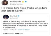 manu saadia @trekonomics He thinks he's Rosa Parks when he's just space Karen. Elon Musk O @elonmusk Tesla is restarting production today against Alameda County rules. I will be on the line with everyone else. If anyone is arrested, I ask that it only be me. 1:36 PM 11 May 20 Twitter for iPhone 11.5K Retweets 55.6K Likes