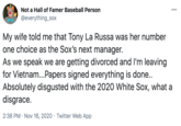 Not a Hall of Famer Baseball Person 000 @everything_sox My wife told me that Tony La Russa was her number one choice as the Sox's next manager. As we speak we are getting divorced and l'm leaving for Vietnam...Papers signed everything is done.. Absolutely disgusted with the 2020 White Sox, what a disgrace. 2:38 PM · Nov 16, 2020 · Twitter Web App