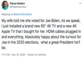 Pierce DeHart 000 @Fleshmanchez Replying to @GoonToAnGoblin My wife told me she voted for Joe Biden. As we speak, I just installed a brand new 65" 4K TV and a new 4K Apple TV that I bought for her. HDMI cables plugged in and everything. Absolutely happy about the turnout for Joe in the 2020 elections, what a great President he'll be. 11:11 AM · Nov 16, 2020 · Twitter for Android