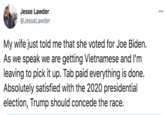 Jesse Lawder 00 @JesseLawder My wife just told me that she voted for Joe Biden. As we speak we are getting Vietnamese and I'm leaving to pick it up. Tab paid everything is done. Absolutely satisfied with the 2020 presidential election, Trump should concede the race.