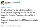 Dan Nguyen 0 Official source @dancow Replying to @dancow My wife told me that she voted for Joe Biden. As we speak we are getting pho dac biet and l'm leaving for Vietnam...Papers signed everything is done.. Absolutely disgusted with the 2020 elections, what a disgrace. 7:15 PM · Nov 16, 2020 · Twitter Web App