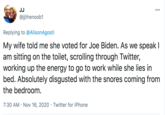 JJ 000 @jjthenoob1 Replying to @AlisonAgosti My wife told me she voted for Joe Biden. As we speak I am sitting on the toilet, scrolling through Twitter, working up the energy to go to work while she lies in bed. Absolutely disgusted with the snores coming from the bedroom. 7:30 AM · Nov 16, 2020 · Twitter for iPhone