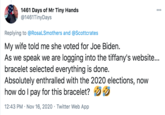 1461 Days of Mr Tiny Hands @1461TinyDays 000 Replying to @RosaLSmothers and @Scottcrates My wife told me she voted for Joe Biden. As we speak we are logging into the tiffany's website... bracelet selected everything is done. Absolutely enthralled with the 2020 elections, now how do I pay for this bracelet? 12:43 PM · Nov 16, 2020 · Twitter Web App