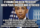 IF OBAMA HAD BEEN PRESIDENT WHEN PEARL HARBOR WAS ATTACKED HE WOULD HAVE SAID "WHAT MOTIVATED THOSE JAPANESE PILOTS MAY NEVER BE KNOWN, BUT THE ATTACK ON HE PEARL HARBOR CLEARLY SHOWS IT'S TIME FOR A SERIOUS CONVERSATION ABOUT BANNING PRIVATE AIRCRAFT IN AMERICA." imgflip.com