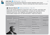 Jeet Heer @HeerJeet · Nov 16 000 Curious about this because Obama's earlier playlists were more interesting and adventurous. There's nothing here that's bad but it is all pretty familiar. Barack Obama @BarackObama · Nov 16 Music has always played an important role in my life-and that was especially true during my presidency. In honor of my book hitting shelves tomorrow, I put together this playlist featuring some memorable songs from my administration. Hope you enjoy it. ARETHA FRANKLIN FRANK SINATRA SADE The Weight Luck Be a Lady Cherish the Da A B.B. KING GLORIA ESTEFAN STEVIE WO PROMISED The Thrill Is Gone Always Tomorrow Signed, Sealed LAND BEYONCÉ FLEETWOOD MAC I'm Yours Halo Rhiannon STEVIE WO BEYONCÉ JAY-Z Sir Duke PLAYLIST At Last My 1st Song U2 BOB DYLAN JOHN COLTRANE Beautiful Day The Times They Are a-Changin' My Favorite Things BROOKS & DUNN MILES DAVIS Only in America Freddie Freeloader BRUCE SPRINGSTEEN PHILLIP PHILLIPS The Rising Home EMINEM THE BEATLES Lose Yourself Michelle