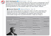 A Mark Hemingway None of the songs here are terrible, but this is such a milquetoast, focus- grouped list l'm actually embarrassed for Obama. Putting this list out is like announcing you don't actually care about music enough to pick anything different or that people might not have heard. Yeeesh. @Heminator · Nov 16 00 Barack Obama @BarackObama · Nov 16 Music has always played an important role in my life-and that was especially true during my presidency. In honor of my book hitting shelves tomorrow, I put together this playlist featuring some memorable songs from my administration. Hope you enjoy it. ARETHA FRANKLIN FRANK SINATRA SADE The Weight Luck Be a Lady Cherish the Da A B.B. KING GLORIA ESTEFAN STEVIE WO PROMISED The Thrill Is Gone Always Tomorrow Signed, Sealed LAND BEYONCÉ FLEETWOOD MAC I'm Yours Halo Rhiannon STEVIE WO BEYONCÉ JAY-Z Sir Duke PLAYLIST At Last My 1st Song U2 BOB DYLAN JOHN COLTRANE Beautiful Day The Times They Are a-Changin' My Favorite Things BROOKS & DUNN MILES DAVIS Only in America Freddie Freeloader BRUCE SPRINGSTEEN PHILLIP PHILLIPS The Rising Home EMINEM THE BEATLES Lose Yourself Michelle