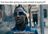 Your boss after giving you pizza instead of paying OT. We're even now, bitch.