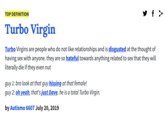 y f > TOP DEFINITION Turbo Virgin Turbo Virgins are people who do not like relationships and is disgusted at the thought of having sex with anyone. they are so hateful towards anything related to sex that they will literally die if they even nut guy 1: bro look at that guy hissing at that female! guy 2: oh yeah, that's just Dave, he is a total Turbo Virgin. by Autismo 6607 July 20, 2019