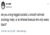 liz crash @AsFarce are you a long-legged socialist, a smooth-skinned sociology major, or an ethereal bisexual who only wears black? 12:42 AM • NOV 18, 2020 • Twitter web App