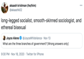 akaash krishnan (he/him) 000 @akaashk02 long-legged socialist, smooth-skinned sociologist, and ethereal bisexual Joyce Alene @JoyceWhiteVance · Nov 13 What are the three branches of government? [Wrong answers only] 9:30 PM · Nov 18, 2020 · Twitter for iPhone
