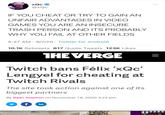 xQc @xQc IF YOU CHEAT OR TRY TO GAIN AN UNFAIR ADVANTAGES IN VIDEO GAMES YOU ARE AN INSECURE TRASH PERSON AND ITS PROBABLY WHY YOU FAIL AT OTHER FIELDS 5:27 AM · 9/7/20 · Twitter for Android 10.1K Retweets 817 Quote Tweets 123K Likes THEVERGE Twitch bans Félix 'xQc' Lengyel for cheating at Twitch Rivals The site took action against one of its biggest partners By Bijan Stephen on November 18, 2020 3:29 pm f in GetDragon214: