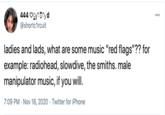 444 Ogr?^) d @shortc1rcuit 000 ladies and lads, what are some music "red flags"?? for example: radiohead, slowdive, the smiths. male manipulator music, if you will. 7:09 PM - Nov 16, 2020 · Twitter for iPhone