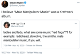 Steven Hyden @Steven_Hyden 000 I believe "Male Manipulator Music" was a Kraftwerk album. 444 Og(^!) d @shortc1rcuit 000 ladies and lads, what are some music "red flags"?? for example: radiohead, slowdive, the smiths. male manipulator music, if you will. 7:09 PM - Nov 16, 2020 · Twitter for iPhone 10:27 AM · Nov 18, 2020 · Twitter Web App