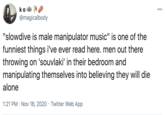 ko A 000 @magicalbody "slowdive is male manipulator music" is one of the funniest things i've ever read here. men out there throwing on 'souvlaki' in their bedroom and manipulating themselves into believing they will die alone 1:21 PM · Nov 18, 2020 · Twitter Web App