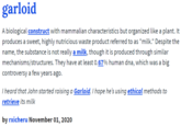 garloid defined garloid A biological construct with mammalian characteristics but organized like a plant. It produces a sweet, highly nutricious waste product referred to as "milk." Despite the name, the substance is not really a milk, though it is produced through similar mechanisms/structures. They have at least 0.67% human dna, which was a big controversy a few years ago. T heard that John started raising a Garloid. I hope he's using ethical methods to retrieve its milk by rxicheru November 01, 2020