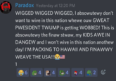 Paradox Yesterday at 12:20 PM WIGGED WIGGED WIGGED, I absowutewy don't want to wive in this nation whewe ouw GWEAT PWESIDENT TWUMP is getting WOBBED! This is absowutewy the finaw stwaw, my KIDS AWE IN DANGEW and I won't wive in this nation anothew day! I'M PACKING TO HAWAILAND FINAWWY WEAVE THE USA!!!E 1 4 2 4 4 4 2 E