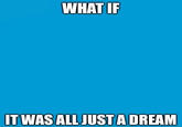 WHAT IF IT WAS ALL JUST A DREAM