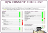 RPG CONSENT CHECKLIST GM Name: OP Player Name: (or leave blank) Anon Planned Game Theme: Rocks fall, we all die If this game were a movie, its movie rating would be: G PG PG-13 R NC-17 Other:I don't speak burger ratings Mark the color that best illustrates your comfort level with the following plot or story elements. O Green - Enthusiastic consent; bring it on! Yellow -Okay if veiled or offstage; might be okay onstage but requires discussion ahead of time; uncertain. Red - Hard line; do not include. GY HORROR. MENTAL AND PHYSICAL HEALTH. Bugs Blood.. Cancer, Claustrophobia . Freezing to death Gaslighting. Genocide. Demons Eyeballs Gore 스 Harm to animals Harm to children Heatstroke Natural disasters (earthquakes, forest fires) Paralysis/physical restraint. Police, police aggression. Pregnancy, miscarriage, or abortion Self-harm. Severe weather (hurricanes, tornados) Rats Spiders. A O ... . Sexual assault. RELATIONSHIPS. Starvation. Terrorism. Romance. Fade to black. Explicit. Between PCs and NPCS Torture. Thirst Between PCs. Sex. A Fade to Black Explicit. Between PCs and NPCS. ADDITIONAL TOPICS References to / taking a position in real-world politics Highly detailed peeing breaks Between PCs SOCIAL AND CULTURAL ISSUES. Historical accuracy! Homophobia Racism Real-world religion. AO Do you want the GM to follow any of these responses? If so, w ocdarify Sexism. Specific cultural issues OA Super wicked battles o history O00000 000 D00000 0000000000000O 000000000 UO --