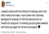dixie 000 @dixiedamelio i posted a tiktok with the intention of making a point that didn't need to be made. i took it down and i sincerely apologize for posting it in the first place and am so thankful for everyone. i'm wishing you all a great weekend and thank you again for the love and support 11:04 PM · Nov 20, 2020 · Twitter for iPhone