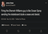 Jonny Chase @JonnyChase00 000 Firing the Sherwin Williams guy is like Ocean Spray sending the skateboard dude a cease and desist. 9:25 AM - Nov 23, 2020 · Twitter for iPhone 303 Retweets 17 Quote Tweets 8K Likes