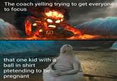 The coach yelling trying to get everyone to focus that one kid with a ball in shirt ptetending to be pregnant