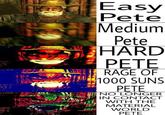 Easy Pete Medium Pete HARD PETE RAGE OF 1000 SUNS PETE NO LONGER IN CONTACT WITH THE MATERIAL WORLD PETE