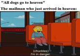 "All dogs go to heaven" The mailman who just arrived in heaven: EMERGENCY EXIT (chuckles) I'm in danger.