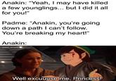 Anakin: "Yeah, I may have killed a few younglings... but I did it all for you!" Padme: “Anakin, you're going down a path I can't follow. You're breaking my heart!" Anakin: solid_snark Well excuuuse me, Princess!