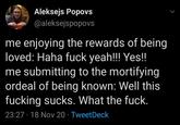 Aleksejs Popovs @aleksejspopovs me enjoying the rewards of being loved: Haha f--- yeah!!! Yes!! me submitting to the mortifying ordeal of being known: Well this f------ sucks. What the f---. 23:27 · 18 Nov 20 · TweetDeck