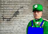 Luigi "Shoot my men until the war's over, then" Cadorna Luigi "Leave no man alive, not even yourself" Cadorna Luigi "Bloody foam all the way to Rome" Cadorna Luigi "Flee and I'll take your life for free" Cadorna Luigi "Eleventh time's a charm" Cadorna Luigi "Artillery Shmartillery" Cadorna of Belleto Luigi "Supply my troops and I'll court martial your group" Cadorna lloric nelo Luigi "You call this dull? Look at all those Italian skulls!" Cadorna Luigi "More bodies for the Isonzo, Bonzo" Cadorna Mores Thien Castellie Luigi "Viscera? Que sera, sera" Cadorna Luigi "New Recruit? He'll be the first to shoot!" Cadorna Luigi "Not my fault that I failed the assault" Cadorna Luigi "We don't need food, we don't need mood, we just need to get good!" Cadorna Luigi "What's the plan? Killing my own men" Cadorna